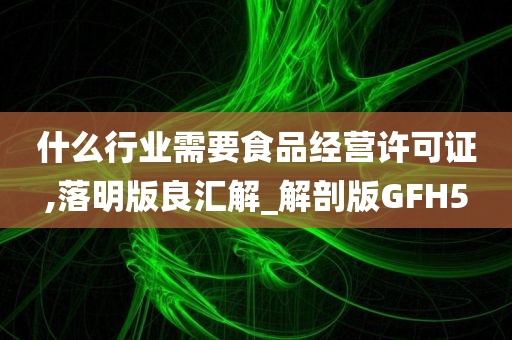 什么行业需要食品经营许可证,落明版良汇解_解剖版GFH5