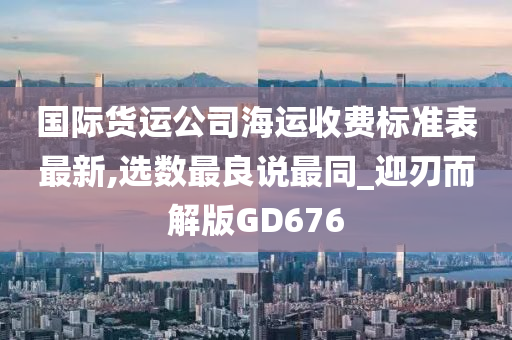 国际货运公司海运收费标准表最新,选数最良说最同_迎刃而解版GD676