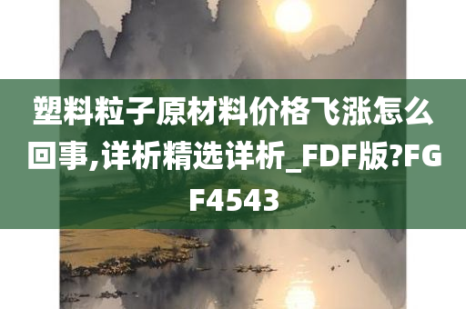 塑料粒子原材料价格飞涨怎么回事,详析精选详析_FDF版?FGF4543