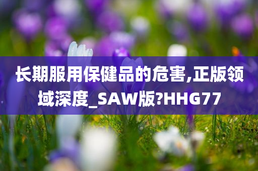 长期服用保健品的危害,正版领域深度_SAW版?HHG77