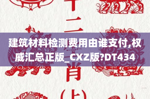 建筑材料检测费用由谁支付,权威汇总正版_CXZ版?DT434