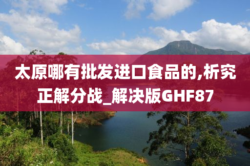 太原哪有批发进口食品的,析究正解分战_解决版GHF87