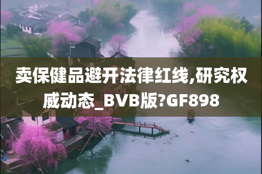 卖保健品避开法律红线,研究权威动态_BVB版?GF898