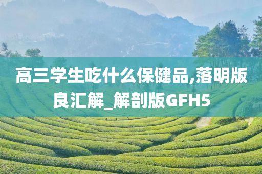 高三学生吃什么保健品,落明版良汇解_解剖版GFH5