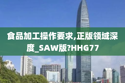 食品加工操作要求,正版领域深度_SAW版?HHG77