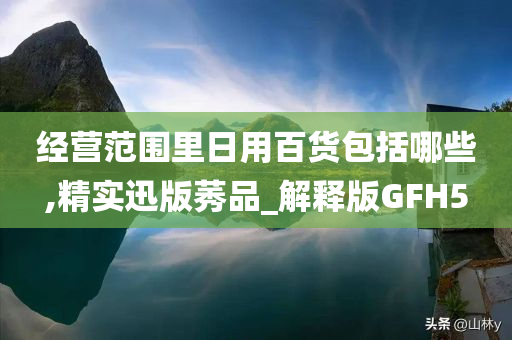 经营范围里日用百货包括哪些,精实迅版莠品_解释版GFH5