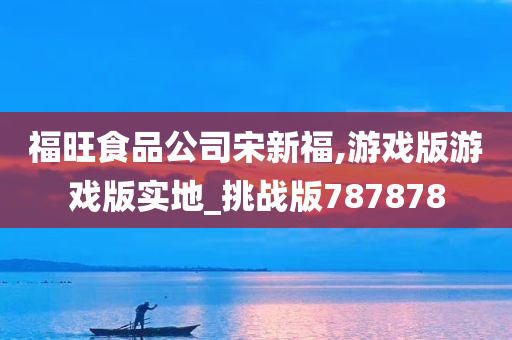 福旺食品公司宋新福,游戏版游戏版实地_挑战版787878