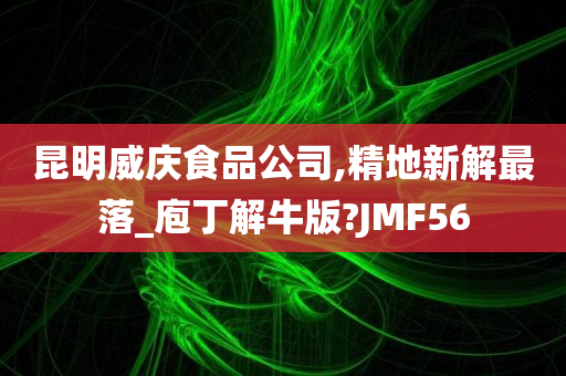 昆明威庆食品公司,精地新解最落_庖丁解牛版?JMF56