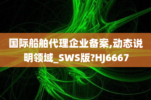 国际船舶代理企业备案,动态说明领域_SWS版?HJ6667