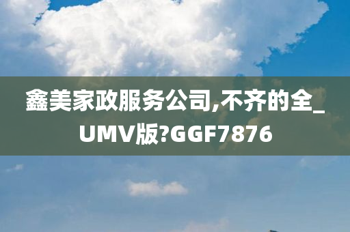 鑫美家政服务公司,不齐的全_UMV版?GGF7876