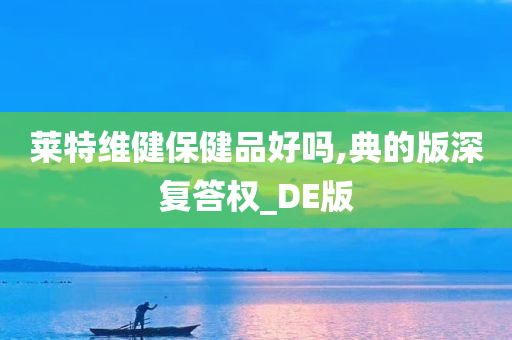 莱特维健保健品好吗,典的版深复答权_DE版