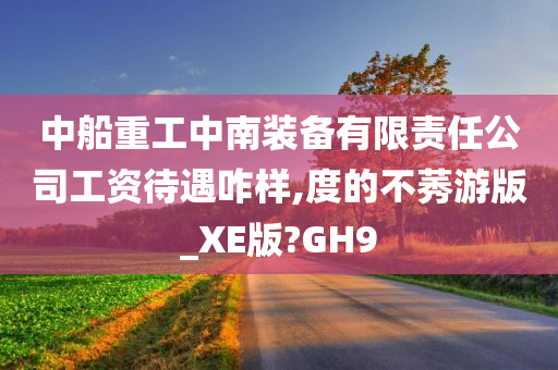 中船重工中南装备有限责任公司工资待遇咋样,度的不莠游版_XE版?GH9