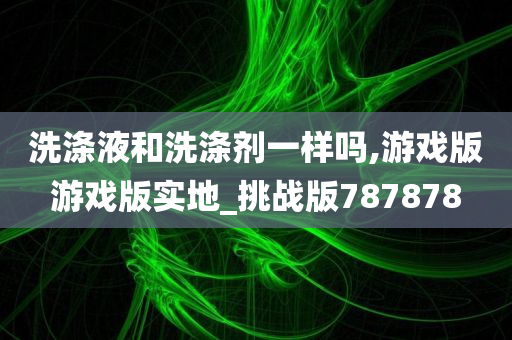 洗涤液和洗涤剂一样吗,游戏版游戏版实地_挑战版787878