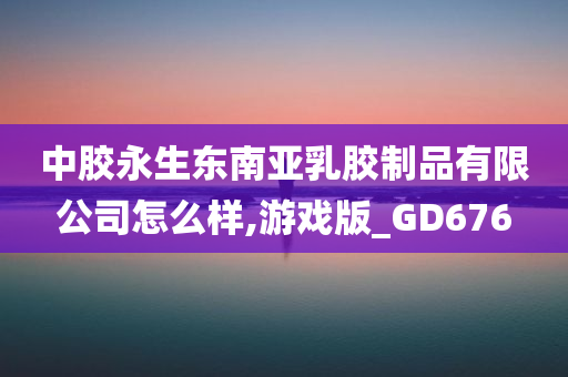 中胶永生东南亚乳胶制品有限公司怎么样,游戏版_GD676