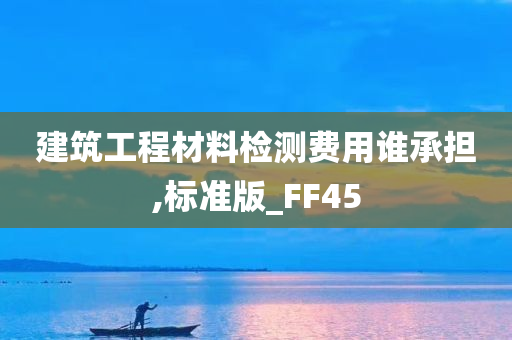 建筑工程材料检测费用谁承担,标准版_FF45