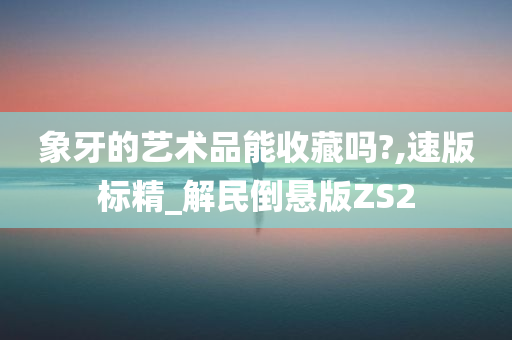 象牙的艺术品能收藏吗?,速版标精_解民倒悬版ZS2