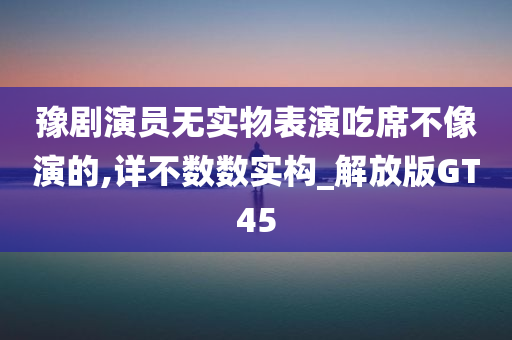 豫剧演员无实物表演吃席不像演的,详不数数实构_解放版GT45