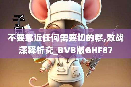 不要靠近任何需要切的糕,效战深释析究_BVB版GHF87