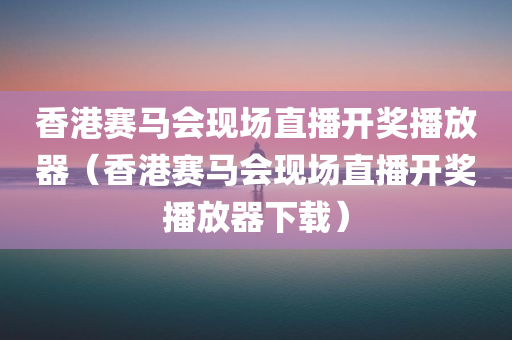 香港赛马会现场直播开奖播放器（香港赛马会现场直播开奖播放器下载）