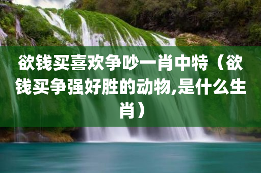 欲钱买喜欢争吵一肖中特（欲钱买争强好胜的动物,是什么生肖）