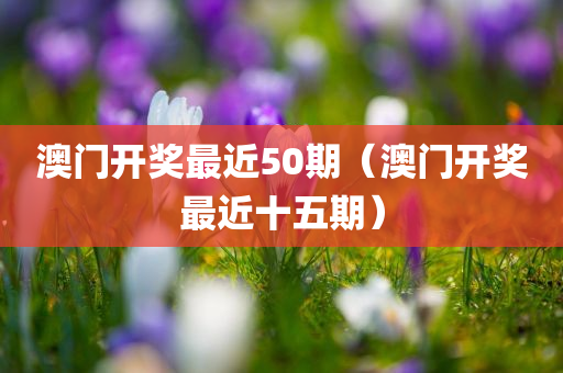 澳门开奖最近50期（澳门开奖最近十五期）