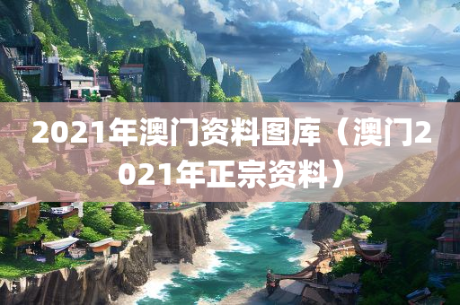 2021年澳门资料图库（澳门2021年正宗资料）