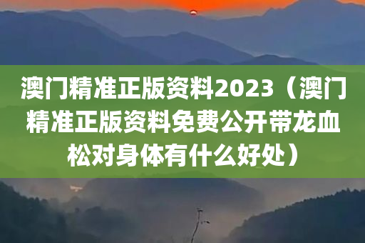 澳门精准正版资料2023（澳门精准正版资料免费公开带龙血松对身体有什么好处）