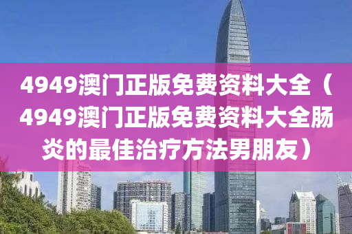 4949澳门正版免费资料大全（4949澳门正版免费资料大全肠炎的最佳治疗方法男朋友）