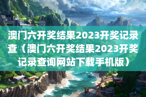 澳门六开奖结果2023开奖记录查（澳门六开奖结果2023开奖记录查询网站下载手机版）