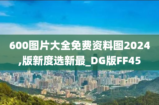 600图片大全免费资料图2024,版新度选新最_DG版FF45