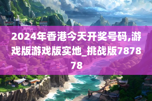 2024年香港今天开奖号码,游戏版游戏版实地_挑战版787878