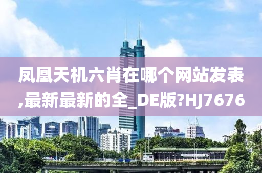 凤凰天机六肖在哪个网站发表,最新最新的全_DE版?HJ7676