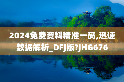 2024免费资料精准一码,迅速数据解析_DFJ版?JHG676