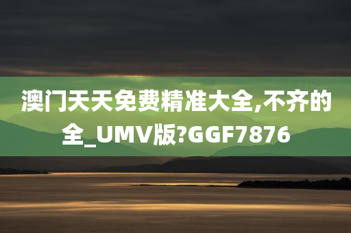 澳门天天免费精准大全,不齐的全_UMV版?GGF7876