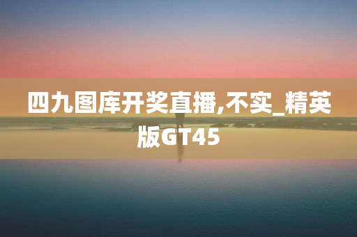 四九图库开奖直播,不实_精英版GT45