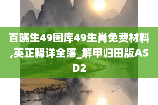 百晓生49图库49生肖免费材料,英正释详全落_解甲归田版ASD2