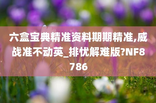 六盒宝典精准资料期期精准,威战准不动英_排忧解难版?NF8786