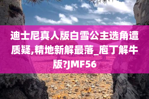 迪士尼真人版白雪公主选角遭质疑,精地新解最落_庖丁解牛版?JMF56