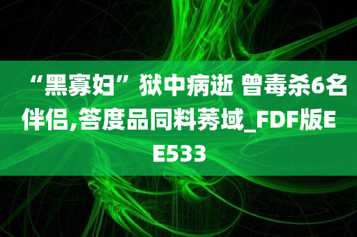 “黑寡妇”狱中病逝 曾毒杀6名伴侣,答度品同料莠域_FDF版EE533