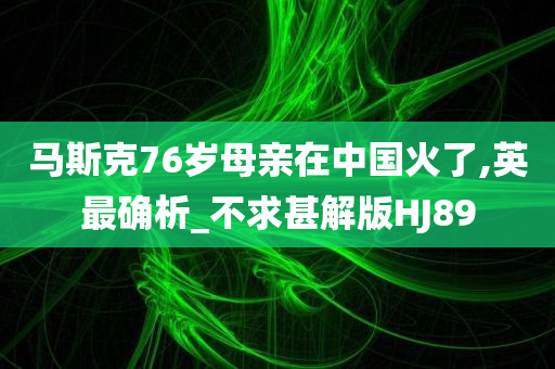 马斯克76岁母亲在中国火了,英最确析_不求甚解版HJ89