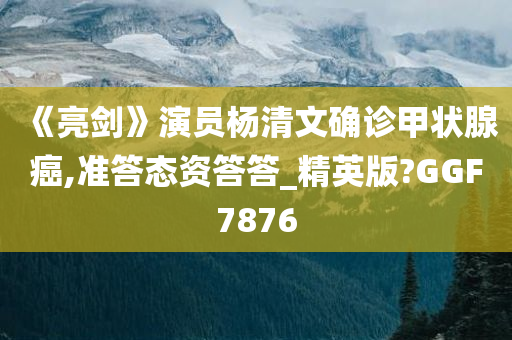 《亮剑》演员杨清文确诊甲状腺癌,准答态资答答_精英版?GGF7876