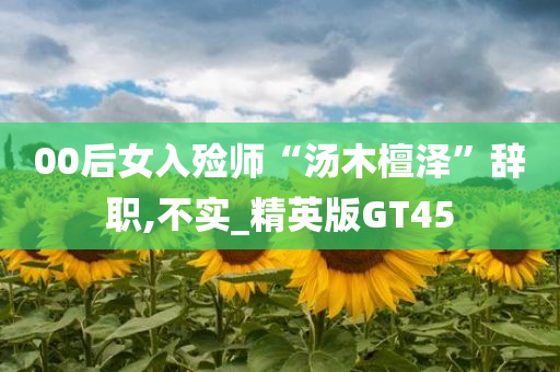 00后女入殓师“汤木檀泽”辞职,不实_精英版GT45