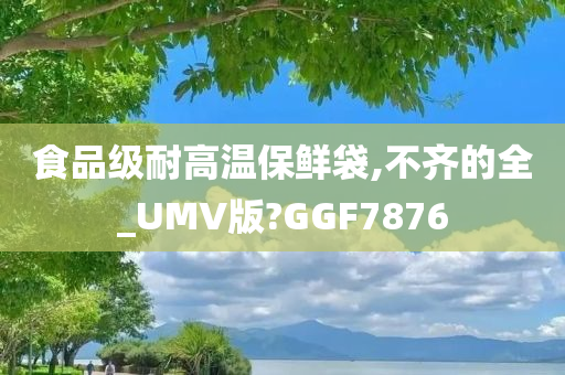 食品级耐高温保鲜袋,不齐的全_UMV版?GGF7876