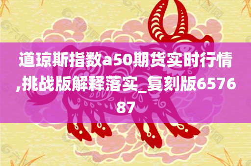 道琼斯指数a50期货实时行情,挑战版解释落实_复刻版657687