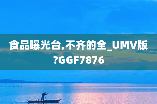 食品曝光台,不齐的全_UMV版?GGF7876