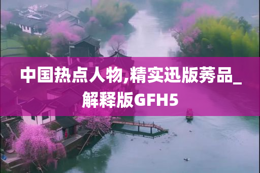 中国热点人物,精实迅版莠品_解释版GFH5