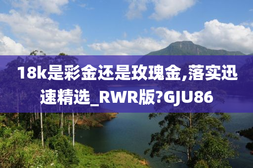 18k是彩金还是玫瑰金,落实迅速精选_RWR版?GJU86