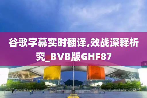 谷歌字幕实时翻译,效战深释析究_BVB版GHF87