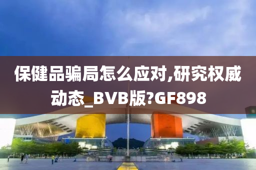 保健品骗局怎么应对,研究权威动态_BVB版?GF898