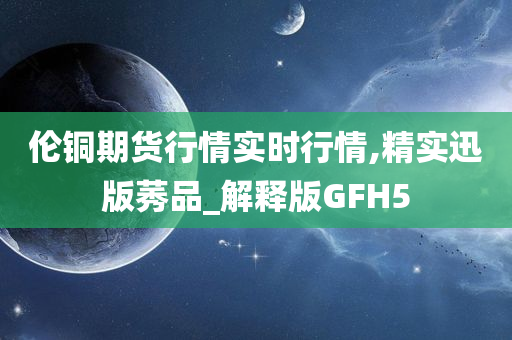 伦铜期货行情实时行情,精实迅版莠品_解释版GFH5